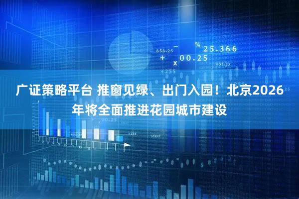 广证策略平台 推窗见绿、出门入园！北京2026年将全面推进花园城市建设